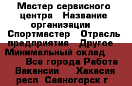 Мастер сервисного центра › Название организации ­ Спортмастер › Отрасль предприятия ­ Другое › Минимальный оклад ­ 26 000 - Все города Работа » Вакансии   . Хакасия респ.,Саяногорск г.